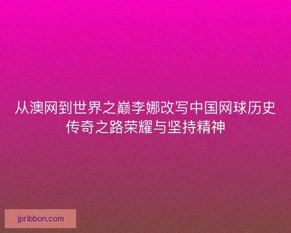 从澳网到世界之巅李娜改写中国网球历史传奇之路荣耀与坚持精神 从澳网到世界之巅李娜改写中国网球历史传奇之路荣耀与坚持精神