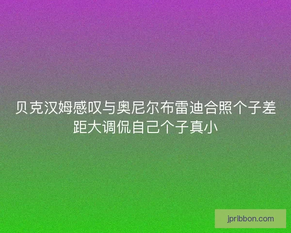 贝克汉姆感叹与奥尼尔布雷迪合照个子差距大调侃自己个子真小