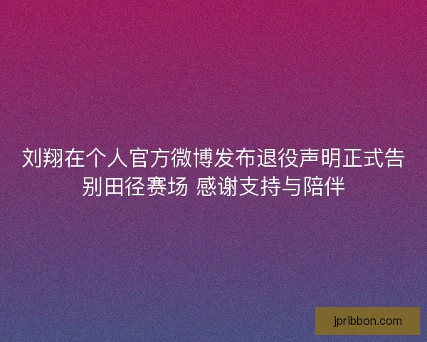 刘翔在个人官方微博发布退役声明正式告别田径赛场 感谢支持与陪伴