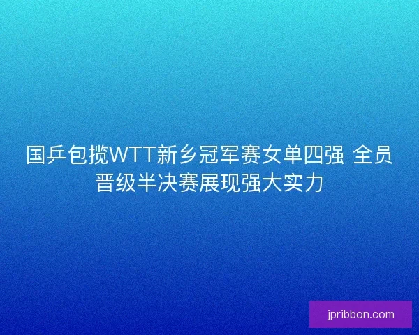 国乒包揽WTT新乡冠军赛女单四强 全员晋级半决赛展现强大实力 国乒包揽WTT新乡冠军赛女单四强 全员晋级半决赛展现强大实力