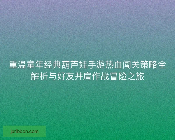 重温童年经典葫芦娃手游热血闯关策略全解析与好友并肩作战冒险之旅