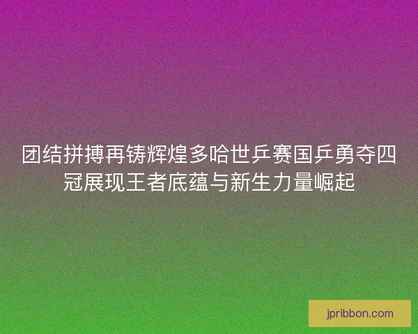 团结拼搏再铸辉煌多哈世乒赛国乒勇夺四冠展现王者底蕴与新生力量崛起 团结拼搏再铸辉煌多哈世乒赛国乒勇夺四冠展现王者底蕴与新生力量崛起