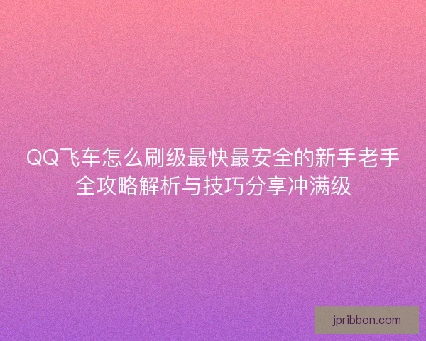QQ飞车怎么刷级最快最安全的新手老手全攻略解析与技巧分享冲满级