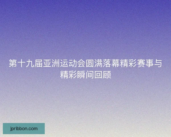 第十九届亚洲运动会圆满落幕精彩赛事与精彩瞬间回顾