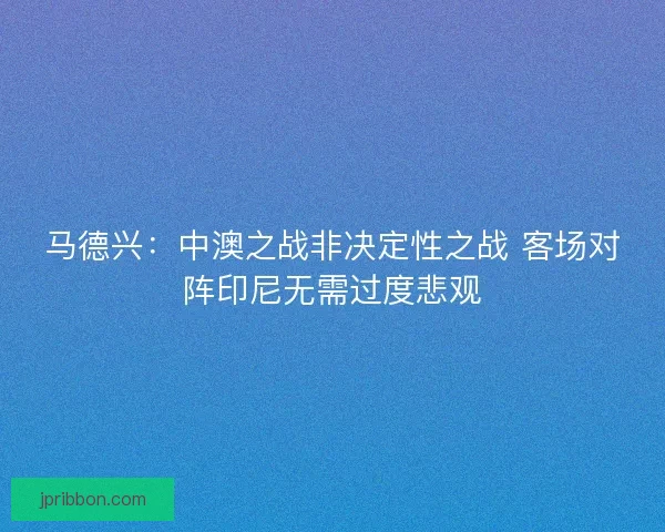 马德兴：中澳之战非决定性之战 客场对阵印尼无需过度悲观