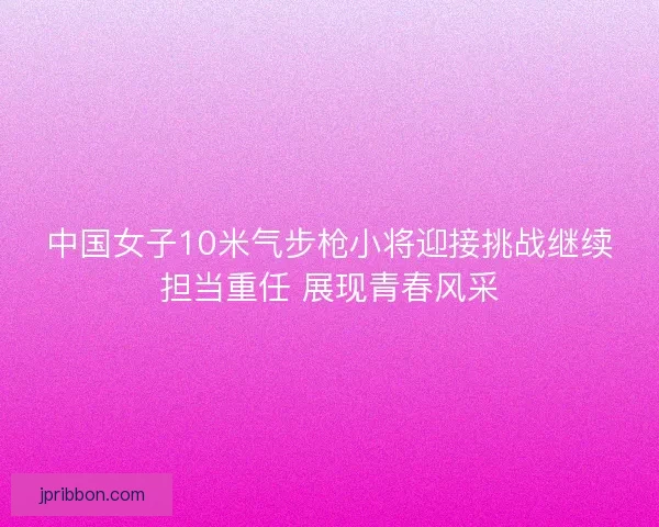 中国女子10米气步枪小将迎接挑战继续担当重任 展现青春风采
