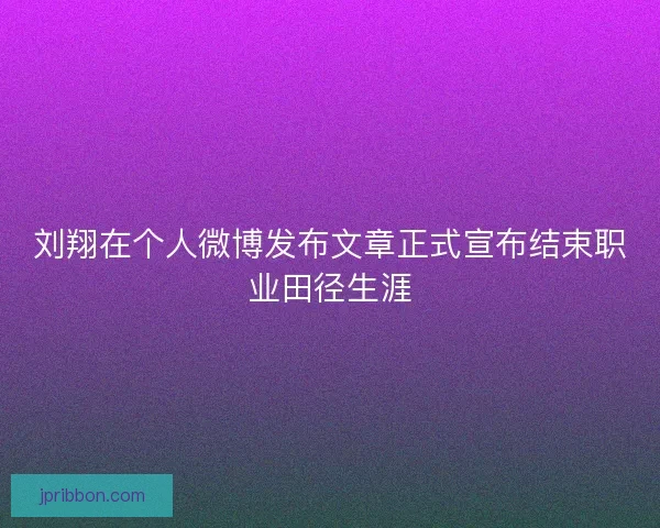 刘翔在个人微博发布文章正式宣布结束职业田径生涯