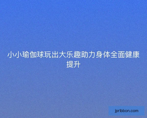 小小瑜伽球玩出大乐趣助力身体全面健康提升