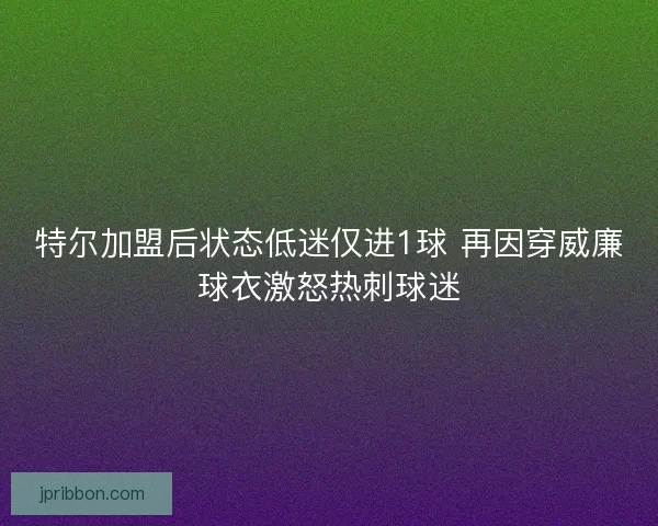 特尔加盟后状态低迷仅进1球 再因穿威廉球衣激怒热刺球迷