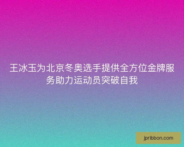 王冰玉为北京冬奥选手提供全方位金牌服务助力运动员突破自我