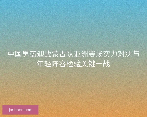 中国男篮迎战蒙古队亚洲赛场实力对决与年轻阵容检验关键一战