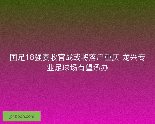 国足18强赛收官战或将落户重庆 龙兴专业足球场有望承办