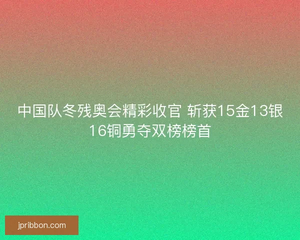 中国队冬残奥会精彩收官 斩获15金13银16铜勇夺双榜榜首 中国队冬残奥会精彩收官 斩获15金13银16铜勇夺双榜榜首