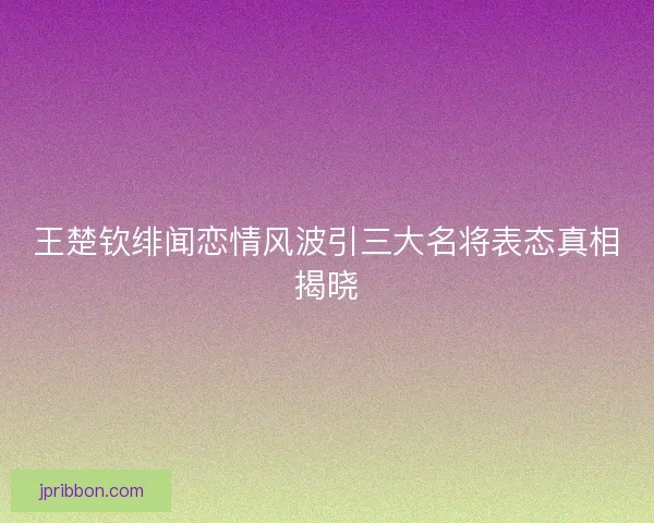 王楚钦绯闻恋情风波引三大名将表态真相揭晓