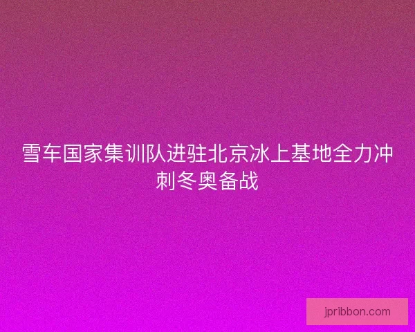 雪车国家集训队进驻北京冰上基地全力冲刺冬奥备战