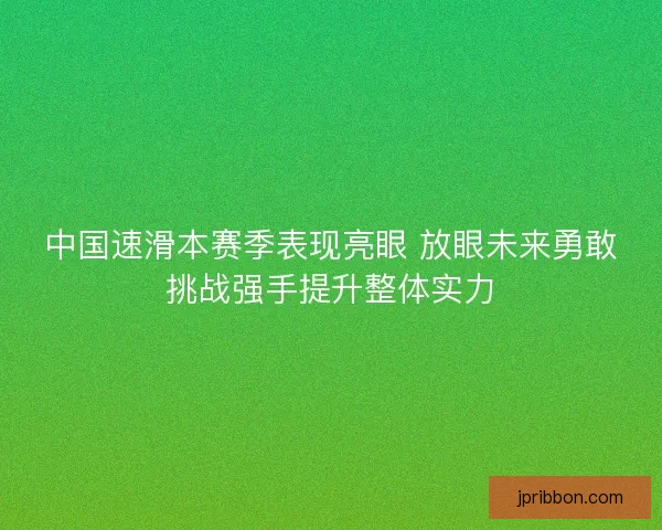 中国速滑本赛季表现亮眼 放眼未来勇敢挑战强手提升整体实力