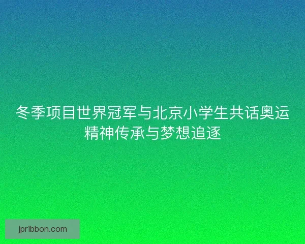 冬季项目世界冠军与北京小学生共话奥运精神传承与梦想追逐