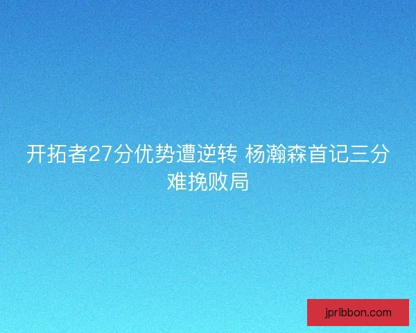 开拓者27分优势遭逆转 杨瀚森首记三分难挽败局