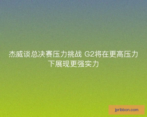 杰威谈总决赛压力挑战 G2将在更高压力下展现更强实力