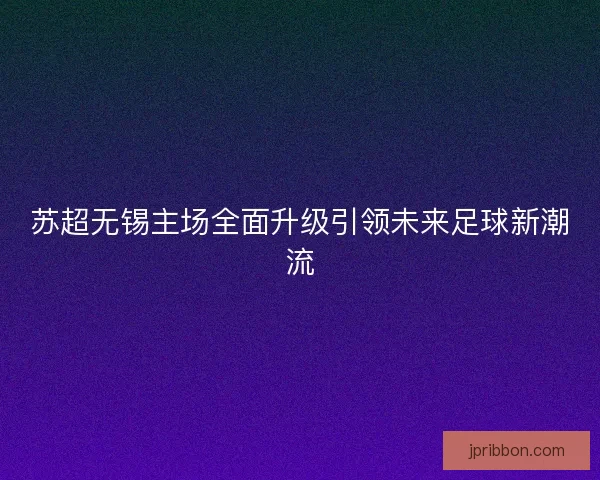 苏超无锡主场全面升级引领未来足球新潮流