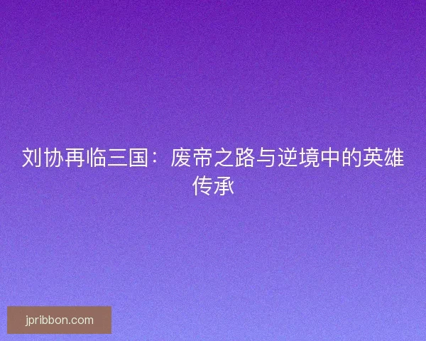 刘协再临三国:废帝之路与逆境中的英雄传承 刘协再临三国:废帝之路与逆境中的英雄传承