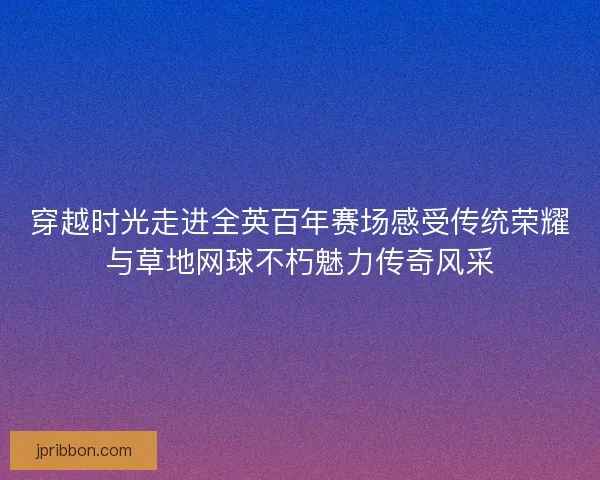 穿越时光走进全英百年赛场感受传统荣耀与草地网球不朽魅力传奇风采