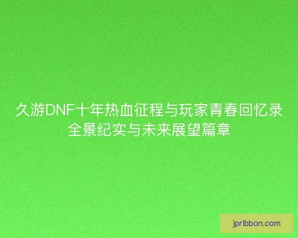 久游DNF十年热血征程与玩家青春回忆录全景纪实与未来展望篇章 久游DNF十年热血征程与玩家青春回忆录全景纪实与未来展望篇章